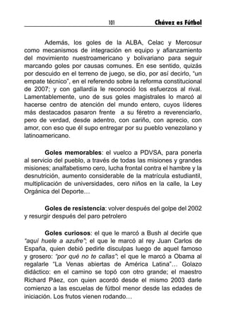 101 Chávez es Fútbol
	 Además, los goles de la ALBA, Celac y Mercosur
como mecanismos de integración en equipo y afianzamiento
del movimiento nuestroamericano y bolivariano para seguir
marcando goles por causas comunes. En ese sentido, quizás
por descuido en el terreno de juego, se dio, por así decirlo, “un
empate técnico”, en el referendo sobre la reforma constitucional
de 2007; y con gallardía le reconoció los esfuerzos al rival.
Lamentablemente, uno de sus goles magistrales lo marcó al
hacerse centro de atención del mundo entero, cuyos líderes
más destacados pasaron frente  a su féretro a reverenciarlo,
pero de verdad, desde adentro, con cariño, con aprecio, con
amor, con eso que él supo entregar por su pueblo venezolano y
latinoamericano.
	 Goles memorables: el vuelco a PDVSA, para ponerla
al servicio del pueblo, a través de todas las misiones y grandes
misiones; analfabetismo cero, lucha frontal contra el hambre y la
desnutrición, aumento considerable de la matrícula estudiantil,
multiplicación de universidades, cero niños en la calle, la Ley
Orgánica del Deporte…
	 Goles de resistencia: volver después del golpe del 2002
y resurgir después del paro petrolero
	 Goles curiosos: el que le marcó a Bush al decirle que
“aquí huele a azufre”; el que le marcó al rey Juan Carlos de
España, quien debió pedirle disculpas luego de aquel famoso
y grosero: “por qué no te callas”; el que le marcó a Obama al
regalarle “La Venas abiertas de América Latina”… Golazo
didáctico: en el camino se topó con otro grande; el maestro
Richard Páez, con quien acordó desde el mismo 2003 darle
comienzo a las escuelas de fútbol menor desde las edades de
iniciación. Los frutos vienen rodando…
 
