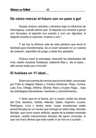Chávez es Fútbol 102
De cómo marcar el futuro con un pase a gol
	 Quizás anduvo canchas y terrenos bajo la influencia de
Hemingway, cuando afirmó que “el deporte nos enseña a ganar
con honradez, el deporte nos enseña a vivir con dignidad, el
deporte enseña lo esencial, enseña a vivir”…
	 Y así fue la efímera vida de este pelotero que tenía la
facilidad para transformarse, de un buen lanzador en un volante
de creación, repartidor de juego y hasta fino goleador.
	 Chávez trazó la estrategia, desnudó las debilidades del
rival, exaltó nuestras fortalezas, adelantó filas y  dio el pase…
allá vamos todos por el triunfo!
Si hubiese un 11 ideal…
	 Dicen los cuentos de camino que el once ideal, convocado
por Fidel lo integran Néstor y Cristina Kistchner, Pepe, Correa,
Lula, Evo, Ortega, Dhilma, Ollanta, Raúl y el gran Hugo… bajo
las estrategias bolivarianas, martianas y sanmartinianas…
	 Y dicen que en la banca, por si acaso, andan las almas
del Che, Sandino, Gaitán, Allende, Galán, Argimiro, Lovera,
Rodríguez, Livia y tantos otros, cuyas enseñanzas están
personificadas en un novato que emerge en estas lides, llamado
Nicolás, que como mayor atributo, aparte de la lealtad mostrada
siempre, recibió instrucciones directas del genio unionista, lo
que nos hace afirmar que este sueño sí se nos va a cumplir…
	
 