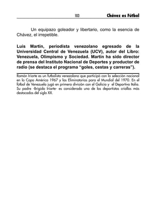 103 Chávez es Fútbol
	 Un equipazo goleador y libertario, como la esencia de
Chávez, el irrepetible.
Luis Martín, periodista venezolano egresado de la
Universidad Central de Venezuela (UCV), autor del Libro:
Venezuela, Olimpismo y Sociedad. Martín ha sido director
de prensa del Instituto Nacional de Deportes y productor de
radio (se destaca el programa “goles, cestas y carreras”).
Ramón Iriarte es un futbolista venezolano que participó con la selección nacional
en la Copa América 1967 y las Eliminatorias para el Mundial del 1970. En el
fútbol de Venezuela jugó en primera división con el Galicia y el Deportivo Italia.
Su padre -Brigido Iriarte- es considerado uno de los deportistas criollos más
destacados del siglo XX.
 