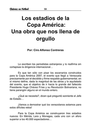 Chávez es Fútbol 104
Los estadios de la
Copa América:
Una obra que nos llena de
orgullo
Por: Ciro Alfonso Contreras
	 Lo escriben los periodistas extranjeros y lo reafirma sin
cortapisas la dirigencia internacional…
	 Es que tan sólo con pisar los escenarios construidos
para la Copa América 2007, el evento que llegó a Venezuela
precisamente por el decidido y firme respaldo gubernamental, en
sí mismo define, dada la magnitud de las obras y lo aquilatado
del evento, que el objetivo de ir hacia lo grande del fallecido
Presidente Hugo Chávez Frías y su Revolución Bolivariana, no
tiene parangón alguno en el mundo entero.
	 ¿Qué se necesita?, dicen qué preguntó sonriente el Jefe
de Estado…
	 ¡Vamos a demostrar qué los venezolanos estamos para
estos difíciles retos!
	 Para la Copa América se construyeron tres estadios
nuevos: En Mérida, Lara y Monagas, cada uno con un aforo
superior a los 40.000 espectadores…
 