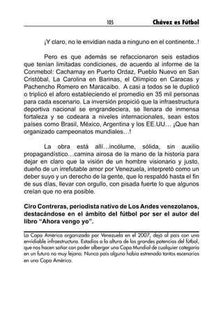 105 Chávez es Fútbol
	 ¡Y claro, no le envidian nada a ninguno en el continente..!
	 Pero es que además se refaccionaron seis estadios
que tenían limitadas condiciones, de acuerdo al informe de la
Conmebol: Cachamay en Puerto Ordaz, Pueblo Nuevo en San
Cristóbal, La Carolina en Barinas, el Olímpico en Caracas y
Pachencho Romero en Maracaibo. A casi a todos se le duplicó
o triplicó el aforo estableciendo el promedio en 35 mil personas
para cada escenario. La inversión propició que la infraestructura
deportiva nacional se engrandeciera, se llenara de inmensa
fortaleza y se codeara a niveles internacionales, sean estos
países como Brasil, México, Argentina y los EE.UU… ¡Que han
organizado campeonatos mundiales…!
	 La obra está allí…incólume, sólida, sin auxilio
propagandístico…camina airosa de la mano de la historia para
dejar en claro que la visión de un hombre visionario y justo,
dueño de un irrefutable amor por Venezuela, interpretó como un
deber suyo y un derecho de la gente, que lo respaldó hasta el fin
de sus días, llevar con orgullo, con pisada fuerte lo que algunos
creían que no era posible.
Ciro Contreras, periodista nativo de Los Andes venezolanos,
destacándose en el ámbito del fútbol por ser el autor del
libro “Ahora vengo yo”.
La Copa América organizada por Venezuela en el 2007, dejó al país con una
envidiable infraestructura. Estadios a la altura de las grandes potencias del fútbol,
que nos hacen soñar con poder albergar una Copa Mundial de cualquier categoría
en un futuro no muy lejano. Nunca país alguno había estrenado tantos escenarios
en una Copa América.
 