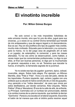 Chávez es Fútbol 106
El vinotinto increíble
Por: Milton Gómez Burgos
	 No solo conocí a los más imposibles futbolistas de
este universo mundo, sino que fui uno de ellos, jugué para sus
oncenas, ¡y a veces en su contra! Divina temeridad que heredé
de mis antepasados y que de seguro legaré a mi descendencia.
Eso es así. Hoy en día prolifera otro tipo de jugador más creíble,
mucho más civilizado. Educado para la televisión y su consumo,
para la marca, no la del juego (esa de pegársele ahí al lado
a un jugador, de estampilla), la comercial; y para las masas
alienadas. Tú los ves cómo se desenvuelven, como hablan, a
veces mejor que los comentaristas profesionales. Lo digo no por
ellos, al final son buenas personas, lo digo por la muchachada
en general, expuestos a eso, no sé. Tenemos que rescatar la
fuerza, el empeño, la llamarada sagrada de la juventud.
	 Ya no existe ese tipo de jugador: guerrero, épico, colosal,
invencible, alegre. Sobre todo alegre. Por ejemplo: un Alfonso
Mantilla, alias “Pata e’ Palo”. Vivía a la cola del patio, detrás de
los topochales. Puntero izquierdo, ágil, certero; jugaba con una
prótesis que su abuelo le había construido de un rolo de guayabo,
muy parecido a los “indios desnudos”, de esos que vimos por
estos desfiladeros, por donde veníamos. Kiko Urquiola, “Maria
Palitos” (Pata e’ Mecedora). Él era de la calle de allá, de enfrente,
La Principal. Caminaba con un tumbao tan pronunciado, debido
a la comba inversa de su pierna izquierda, que también le decían
“Garrincha”. Parecía una escoba en el lateral izquierdo. Escondía
el balón de tal manera que sólo el árbitro podía resolver aquel
 