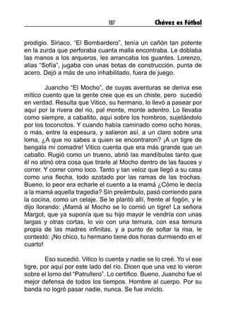 107 Chávez es Fútbol
prodigio. Siriaco, “El Bombardero”, tenía un cañón tan potente
en la zurda que perforaba cuanta malla encontraba. Le doblaba
las manos a los arqueros, les arrancaba los guantes. Lorenzo,
alias “Sofía”, jugaba con unas botas de construcción, punta de
acero. Dejó a más de uno inhabilitado, fuera de juego.
	 Juancho “El Mocho”, de cuyas aventuras se deriva ese
mítico cuento que la gente cree que es un chiste, pero  sucedió
en verdad. Resulta que Vitico, su hermano, lo llevó a pasear por
aquí por la rivera del rio, pal monte, monte adentro. Lo llevaba
como siempre, a caballito, aquí sobre los hombros, sujetándolo
por los toconcitos. Y cuando había caminado como ocho horas,
o más, entre la espesura, y salieron así, a un claro sobre una
loma, ¿A que no sabes a quien se encontraron? ¡A un tigre de
bengala mi comadre! Vitico cuenta que era más grande que un
caballo. Rugió como un trueno, abrió las mandíbulas tanto que
él no atinó otra cosa que tirarle al Mocho dentro de las fauces y
correr. Y correr como loco. Tanto y tan veloz que llegó a su casa
como una flecha, todo azotado por las ramas de las trochas.
Bueno, lo peor era echarle el cuento a la mamá ¿Cómo le decía
a la mamá aquella tragedia? Sin preámbulo, pasó corriendo para
la cocina, como un celaje. Se le plantó allí, frente al fogón, y le
dijo llorando: ¡Mamá al Mocho se lo comió un tigre! La señora
Margot, que ya suponía que su hijo mayor le vendría con unas
largas y otras cortas, lo vio con una ternura, con esa ternura
propia de las madres infinitas, y a punto de soltar la risa, le
contestó: ¡No chico, tu hermano tiene dos horas durmiendo en el
cuarto!
	 Eso sucedió. Vitico lo cuenta y nadie se lo creé. Yo vi ese
tigre, por aquí por este lado del río. Dicen que una vez lo vieron
sobre el lomo del “Patrullero”. Lo certifico. Bueno, Juancho fue el
mejor defensa de todos los tiempos. Hombre al cuerpo. Por su
banda no logró pasar nadie, nunca. Se fue invicto.
	
 