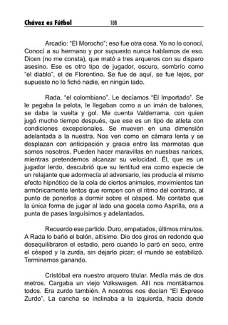 Chávez es Fútbol 108
	 Arcadio: “El Morocho”; eso fue otra cosa. Yo no lo conocí,
Conocí a su hermano y por supuesto nunca hablamos de eso.
Dicen (no me consta), que mató a tres arqueros con su disparo
asesino. Ese es otro tipo de jugador, oscuro, sombrío como
“el diablo”, el de Florentino. Se fue de aquí, se fue lejos, por
supuesto no lo fichó nadie, en ningún lado.
	 Rada, “el colombiano”. Le decíamos “El Importado”. Se
le pegaba la pelota, le llegaban como a un imán de balones,
se daba la vuelta y gol. Me cuenta Valderrama, con quien
jugó mucho tiempo después, que ese es un tipo de atleta con
condiciones excepcionales. Se mueven en una dimensión
adelantada a la nuestra. Nos ven como en cámara lenta y se
desplazan con anticipación y gracia entre las marmotas que
somos nosotros. Pueden hacer maravillas en nuestras narices,
mientras pretendemos alcanzar su velocidad. Él, que es un
jugador lerdo, descubrió que su lentitud era como especie de
un relajante que adormecía al adversario, les producía el mismo
efecto hipnótico de la cola de ciertos animales, movimientos tan
armónicamente lentos que rompen con el ritmo del contrario, al
punto de ponerlos a dormir sobre el césped. Me contaba que
la única forma de jugar al lado una gacela como Asprilla, era a
punta de pases larguísimos y adelantados.
	 Recuerdo ese partido. Duro, empatados, últimos minutos.
A Rada lo bañó el balón, altísimo. Dio dos giros en redondo que
desequilibraron el estadio, pero cuando lo paró en seco, entre
el césped y la zurda, sin dejarlo picar; el mundo se estabilizó.
Terminamos ganando.
	 Cristóbal era nuestro arquero titular. Medía más de dos
metros. Cargaba un viejo Volkswagen. Allí nos montábamos
todos. Era zurdo también. A nosotros nos decían “El Expreso
Zurdo”. La cancha se inclinaba a la izquierda, hacia donde
 