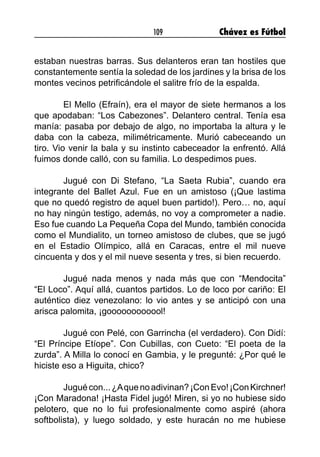 109 Chávez es Fútbol
estaban nuestras barras. Sus delanteros eran tan hostiles que
constantemente sentía la soledad de los jardines y la brisa de los
montes vecinos petrificándole el salitre frío de la espalda.
	 El Mello (Efraín), era el mayor de siete hermanos a los
que apodaban: “Los Cabezones”. Delantero central. Tenía esa
manía: pasaba por debajo de algo, no importaba la altura y le
daba con la cabeza, milimétricamente. Murió cabeceando un
tiro. Vio venir la bala y su instinto cabeceador la enfrentó. Allá
fuimos donde calló, con su familia. Lo despedimos pues.
	 Jugué con Di Stefano, “La Saeta Rubia”, cuando era
integrante del Ballet Azul. Fue en un amistoso (¡Que lastima
que no quedó registro de aquel buen partido!). Pero… no, aquí
no hay ningún testigo, además, no voy a comprometer a nadie.
Eso fue cuando La Pequeña Copa del Mundo, también conocida
como el Mundialito, un torneo amistoso de clubes, que se jugó
en el Estadio Olímpico, allá en Caracas, entre el mil nueve
cincuenta y dos y el mil nueve sesenta y tres, si bien recuerdo.
	 Jugué nada menos y nada más que con “Mendocita”
“El Loco”. Aquí allá, cuantos partidos. Lo de loco por cariño: El
auténtico diez venezolano: lo vio antes y se anticipó con una
arisca palomita, ¡goooooooooool!
	 Jugué con Pelé, con Garrincha (el verdadero). Con Didí:
“El Príncipe Etíope”. Con Cubillas, con Cueto: “El poeta de la
zurda”. A Milla lo conocí en Gambia, y le pregunté: ¿Por qué le
hiciste eso a Higuita, chico?
	 Juguécon...¿Aquenoadivinan?¡ConEvo!¡Con Kirchner!
¡Con Maradona! ¡Hasta Fidel jugó! Miren, si yo no hubiese sido
pelotero, que no lo fui profesionalmente como aspiré (ahora
softbolista), y luego soldado, y este huracán no me hubiese
 
