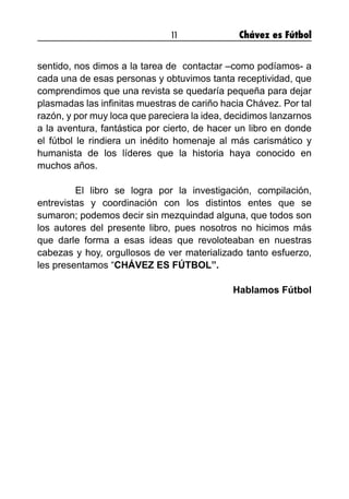 11 Chávez es Fútbol
sentido, nos dimos a la tarea de contactar –como podíamos- a
cada una de esas personas y obtuvimos tanta receptividad, que
comprendimos que una revista se quedaría pequeña para dejar
plasmadas las infinitas muestras de cariño hacia Chávez. Por tal
razón, y por muy loca que pareciera la idea, decidimos lanzarnos
a la aventura, fantástica por cierto, de hacer un libro en donde
el fútbol le rindiera un inédito homenaje al más carismático y
humanista de los líderes que la historia haya conocido en
muchos años.
	 El libro se logra por la investigación, compilación,
entrevistas y coordinación con los distintos entes que se
sumaron; podemos decir sin mezquindad alguna, que todos son
los autores del presente libro, pues nosotros no hicimos más
que darle forma a esas ideas que revoloteaban en nuestras
cabezas y hoy, orgullosos de ver materializado tanto esfuerzo,
les presentamos “CHÁVEZ ES FÚTBOL”.
Hablamos Fútbol
 