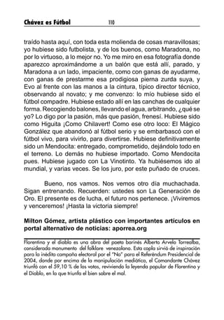 Chávez es Fútbol 110
traído hasta aquí, con toda esta molienda de cosas maravillosas;
yo hubiese sido futbolista, y de los buenos, como Maradona, no
por lo virtuoso, a lo mejor no. Yo me miro en esa fotografía donde
aparezco aproximándome a un balón que está allí, parado, y
Maradona a un lado, impaciente, como con ganas de ayudarme,
con ganas de prestarme esa prodigiosa pierna zurda suya, y
Evo al frente con las manos a la cintura, típico director técnico,
observando al novato; y me convenzo: lo mío hubiese sido el
fútbol compadre. Hubiese estado allí en las canchas de cualquier
forma. Recogiendo balones, llevando el agua, arbitrando, ¿qué se
yo? Lo digo por la pasión, más que pasión, frenesí. Hubiese sido
como Higuita ¡Como Chilavert! Como ese otro loco: El Mágico
González que abandonó al fútbol serio y se embarbascó con el
fútbol vivo, para vivirlo, para divertirse. Hubiese definitivamente
sido un Mendocita: entregado, comprometido, dejándolo todo en
el terreno. Lo demás no hubiese importado. Como Mendocita
pues. Hubiese jugado con La Vinotinto. Ya hubiésemos ido al
mundial, y varias veces. Se los juro, por este puñado de cruces.
	 Bueno, nos vamos. Nos vemos otro día muchachada.
Sigan entrenando. Recuerden: ustedes son La Generación de
Oro. El presente es de lucha, el futuro nos pertenece. ¡Viviremos
y venceremos! ¡Hasta la victoria siempre!
Milton Gómez, artista plástico con importantes artículos en
portal alternativo de noticias: aporrea.org
Florentino y el diablo es una obra del poeta barinés Alberto Arvelo Torrealba,
considerada monumento del folklore venezolano. Esta copla sirvió de inspiración
para la inédita campaña electoral por el “No” para el Referéndum Presidencial de
2004, donde por encima de la manipulación mediática, el Comandante Chávez
triunfó con el 59,10 % de los votos, reviviendo la leyenda popular de Florentino y
el Diablo, en la que triunfa el bien sobre el mal.
 