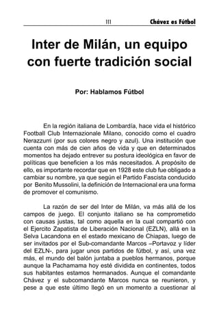 111 Chávez es Fútbol
Inter de Milán, un equipo
con fuerte tradición social
Por: Hablamos Fútbol
	 En la región italiana de Lombardía, hace vida el histórico
Football Club Internazionale Milano, conocido como el cuadro
Nerazzurri (por sus colores negro y azul). Una institución que
cuenta con más de cien años de vida y que en determinados
momentos ha dejado entrever su postura ideológica en favor de
políticas que beneficien a los más necesitados. A propósito de
ello, es importante recordar que en 1928 este club fue obligado a
cambiar su nombre, ya que según el Partido Fascista conducido
por Benito Mussolini, la definición de Internacional era una forma
de promover el comunismo.
	 La razón de ser del Inter de Milán, va más allá de los
campos de juego. El conjunto italiano se ha comprometido
con causas justas, tal como aquella en la cual compartió con
el Ejercito Zapatista de Liberación Nacional (EZLN), allá en la
Selva Lacandona en el estado mexicano de Chiapas, luego de
ser invitados por el Sub-comandante Marcos –Portavoz y líder
del EZLN-, para jugar unos partidos de fútbol, y así, una vez
más, el mundo del balón juntaba a pueblos hermanos, porque
aunque la Pachamama hoy esté dividida en continentes, todos
sus habitantes estamos hermanados. Aunque el comandante
Chávez y el subcomandante Marcos nunca se reunieron, y
pese a que este último llegó en un momento a cuestionar al
 