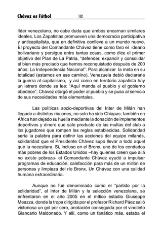 Chávez es Fútbol 112
líder venezolano, no cabe duda que ambos encarnan similares
ideales. Los Zapatistas promueven una democracia participativa
y anticapitalista, que en definitiva conlleve a un mundo nuevo.
El proyecto del Comandante Chávez tiene como faro el ideario
bolivariano y persigue entre tantas cosas, como dice el primer
objetivo del Plan de La Patria, “defender, expandir y consolidar
el bien más preciado que hemos reconquistado después de 200
años: La Independencia Nacional”. Para alcanzar la meta en su
totalidad (estamos en ese camino), Venezuela debió declararle
la guerra al capitalismo, y así como en territorio zapatista hay
un letrero donde se lee: “Aquí manda el pueblo y el gobierno
obedece”, Chávez otorgó el poder al pueblo y se puso al servicio
de sus necesidades más elementales.
	 Las políticas socio-deportivas del Inter de Milán han
llegado a distintos rincones, no solo ha sido Chiapas; también en
África han dejado su huella mediante la donación de implementos
deportivos y dinero que sale producto de las multas del club a
los jugadores que rompen las reglas establecidas. Solidaridad
sería la palabra para definir las acciones del equipo milanés,
solidaridad que el Presidente Chávez supo llevar a todo aquel
que la necesitara. Si, incluso en el Bronx, uno de los condados
más pobres de los Estados Unidos –hay quienes creen que allá
no existe pobreza- el Comandante Chávez ayudó a impulsar
programas de educación, calefacción para más de un millón de
personas y limpieza del río Bronx. Un Chávez con una calidad
humana extraordinaria.
	 Aunque no fue denominado como el “partido por la
solidaridad”, el Inter de Milán y la selección venezolana, se
enfrentaron en el año 2005 en el mítico estadio Giuseppe
Meazza, donde la tropa dirigida por el profesor Richard Páez salió
victoriosa un gol por cero, anotación conseguida por el vinotinto
Giancarlo Maldonado. Y allí, como un fanático más, estaba el
 