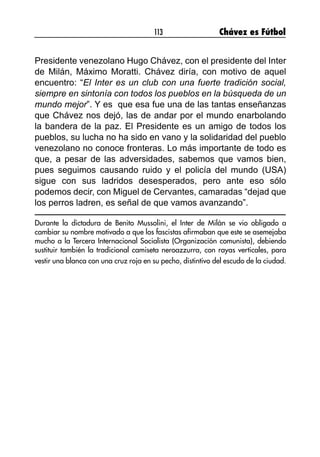 113 Chávez es Fútbol
Presidente venezolano Hugo Chávez, con el presidente del Inter
de Milán, Máximo Moratti. Chávez diría, con motivo de aquel
encuentro: “El Inter es un club con una fuerte tradición social,
siempre en sintonía con todos los pueblos en la búsqueda de un
mundo mejor”. Y es que esa fue una de las tantas enseñanzas
que Chávez nos dejó, las de andar por el mundo enarbolando
la bandera de la paz. El Presidente es un amigo de todos los
pueblos, su lucha no ha sido en vano y la solidaridad del pueblo
venezolano no conoce fronteras. Lo más importante de todo es
que, a pesar de las adversidades, sabemos que vamos bien,
pues seguimos causando ruido y el policía del mundo (USA)
sigue con sus ladridos desesperados, pero ante eso sólo
podemos decir, con Miguel de Cervantes, camaradas “dejad que
los perros ladren, es señal de que vamos avanzando”.
Durante la dictadura de Benito Mussolini, el Inter de Milán se vio obligado a
cambiar su nombre motivado a que los fascistas afirmaban que este se asemejaba
mucho a la Tercera Internacional Socialista (Organización comunista), debiendo
sustituir también la tradicional camiseta neroazzurra, con rayas verticales, para
vestir una blanca con una cruz roja en su pecho, distintivo del escudo de la ciudad.
 