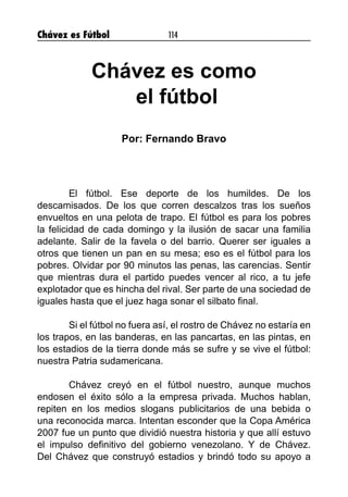 Chávez es Fútbol 114
Chávez es como
el fútbol
Por: Fernando Bravo
	 El fútbol. Ese deporte de los humildes. De los
descamisados. De los que corren descalzos tras los sueños
envueltos en una pelota de trapo. El fútbol es para los pobres
la felicidad de cada domingo y la ilusión de sacar una familia
adelante. Salir de la favela o del barrio. Querer ser iguales a
otros que tienen un pan en su mesa; eso es el fútbol para los
pobres. Olvidar por 90 minutos las penas, las carencias. Sentir
que mientras dura el partido puedes vencer al rico, a tu jefe
explotador que es hincha del rival. Ser parte de una sociedad de
iguales hasta que el juez haga sonar el silbato final.
	 Si el fútbol no fuera así, el rostro de Chávez no estaría en
los trapos, en las banderas, en las pancartas, en las pintas, en
los estadios de la tierra donde más se sufre y se vive el fútbol:
nuestra Patria sudamericana.
	 Chávez creyó en el fútbol nuestro, aunque muchos
endosen el éxito sólo a la empresa privada. Muchos hablan,
repiten en los medios slogans publicitarios de una bebida o
una reconocida marca. Intentan esconder que la Copa América
2007 fue un punto que dividió nuestra historia y que allí estuvo
el impulso definitivo del gobierno venezolano. Y de Chávez.
Del Chávez que construyó estadios y brindó todo su apoyo a
 