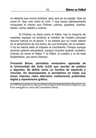 115 Chávez es Fútbol
un deporte que nunca practicó, pero que es su espejo. Que es
como él. Que vive como él vivió. Y que busca afanosamente
conquistar lo mismo que Chávez: justicia, igualdad, sueños,
ilusión, lucha, batalla y victoria.
	 Si Chávez no fuera como el fútbol, hoy la mayoría de
nuestros equipos no tendrían el nombre de nuestro principal
recurso natural en el pecho. Y no estaría aún su rostro eterno
en el sentimiento de una barra, de una hinchada, de un estadio.
Y no se habría dado el impulso al crecimiento. Porque aunque
muchos quieran esconderlo, aunque muchos quieran ocultarlo,
Chávez es como el fútbol. Y el fútbol, el nuestro y el de toda
Sudamérica, ¡es como Chávez!.
Fernando Bravo, periodista venezolano egresado de
la Universidad del Zulia (LUZ) que escribe de política
y deportes. Se define como un hombre de izquierda y
chavista. Ha desempeñado el periodismo en todas sus
áreas: impreso, radio, televisión, institucional, publicidad,
digital y reporterismo gráfico.
En 1999 Fernando Bravo obtuvo el Premio Nacional de Periodismo Deportivo, que
le fue entregado en manos del Comandante Chávez.
 