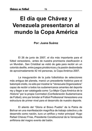 Chávez es Fútbol 116
El día que Chávez y
Venezuela presentaron al
mundo la Copa América
Por: Juana Suárez
	 El 26 de junio de 2007, el día más importante para el
fútbol venezolano, -antes de nuestra promisoria clasificación a
un Mundial-, San Cristóbal se vistió de gala para recibir en un
colorido desfile, entre juegos pirotécnicos y la pasión desbordada
de aproximadamente 42 mil personas, la Copa América 2007.
	 La inauguración de la justa futbolística de selecciones
más antigua del planeta, marcó un precedente histórico para el
balompié criollo, no sólo por mostrar la “Venezuela Organizadora”
capaz de recibir a todos los sudamericanos amantes del deporte
rey y llegar a ser catalogada como “La Mejor Copa América de la
Historia” por la propia Conmebol (Confederación Sudamericana
de Fútbol); sino por brindar al Fútbol Profesional Venezolano una
estructura de primer nivel para el desarrollo de nuestro deporte.
	 El aliento del “Gloria al Bravo Pueblo” de la Patria de
Bolívar en una manifestación magnífica de trabajo colectivo y de
desarrollo como nación, tuvo un artífice y motor principal: Hugo
Rafael Chávez Frías, Presidente Constitucional de la Venezuela
anfitriona del magno evento del balón.
 