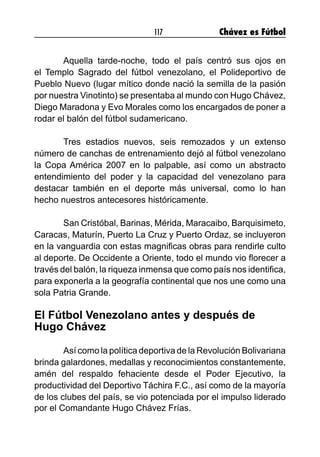 117 Chávez es Fútbol
	 Aquella tarde-noche, todo el país centró sus ojos en
el Templo Sagrado del fútbol venezolano, el Polideportivo de
Pueblo Nuevo (lugar mítico donde nació la semilla de la pasión
por nuestra Vinotinto) se presentaba al mundo con Hugo Chávez,
Diego Maradona y Evo Morales como los encargados de poner a
rodar el balón del fútbol sudamericano.
	 Tres estadios nuevos, seis remozados y un extenso
número de canchas de entrenamiento dejó al fútbol venezolano
la Copa América 2007 en lo palpable, así como un abstracto
entendimiento del poder y la capacidad del venezolano para
destacar también en el deporte más universal, como lo han
hecho nuestros antecesores históricamente.
	 San Cristóbal, Barinas, Mérida, Maracaibo, Barquisimeto,
Caracas, Maturín, Puerto La Cruz y Puerto Ordaz, se incluyeron
en la vanguardia con estas magnificas obras para rendirle culto
al deporte. De Occidente a Oriente, todo el mundo vio florecer a
través del balón, la riqueza inmensa que como país nos identifica,
para exponerla a la geografía continental que nos une como una
sola Patria Grande.
El Fútbol Venezolano antes y después de
Hugo Chávez
	 Así como la política deportiva de la Revolución Bolivariana
brinda galardones, medallas y reconocimientos constantemente,
amén del respaldo fehaciente desde el Poder Ejecutivo, la
productividad del Deportivo Táchira F.C., así como de la mayoría
de los clubes del país, se vio potenciada por el impulso liderado
por el Comandante Hugo Chávez Frías.
 