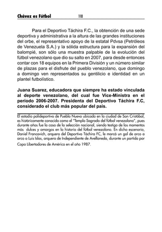 Chávez es Fútbol 118
	 Para el Deportivo Táchira F.C., la obtención de una sede
deportiva y administrativa a la altura de las grandes instituciones
del orbe, el representativo apoyo de la estatal Pdvsa (Petróleos
de Venezuela S.A.) y la sólida estructura para la expansión del
balompié, son sólo una muestra palpable de la evolución del
fútbol venezolano que dio su salto en 2007, para desde entonces
contar con 18 equipos en la Primera División y un número similar
de plazas para el disfrute del pueblo venezolano, que domingo
a domingo ven representados su gentilicio e identidad en un
plantel futbolístico.
Juana Suarez, educadora que siempre ha estado vinculada
al deporte venezolano, del cual fue Vice-Ministra en el
período 2006-2007. Presidenta del Deportivo Táchira F.C,
considerado el club más popular del país.
El estadio polideportivo de Pueblo Nuevo ubicado en la ciudad de San Cristóbal,
es históricamente conocido como el “Templo Sagrado del fútbol venezolano”, pues
durante años fue la casa de la selección nacional, siendo testigo de los momentos
más dulces y amargos en la historia del fútbol venezolano. En dicho escenario,
Daniel Francovich, arquero del Deportivo Táchira FC, le marcó un gol de arco a
arco a Luis Islas, arquero de Independiente de Avellaneda, durante un partido por
Copa Libertadores de América en el año 1987.
 