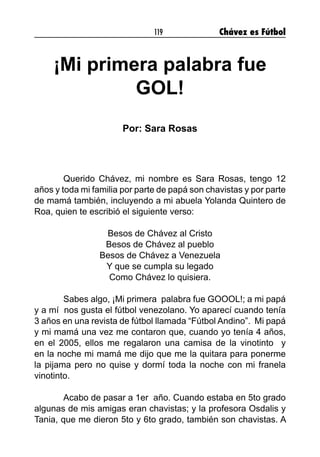 119 Chávez es Fútbol
¡Mi primera palabra fue
GOL!
Por: Sara Rosas
	 Querido Chávez, mi nombre es Sara Rosas, tengo 12
años y toda mi familia por parte de papá son chavistas y por parte
de mamá también, incluyendo a mi abuela Yolanda Quintero de
Roa, quien te escribió el siguiente verso:
Besos de Chávez al Cristo
Besos de Chávez al pueblo
Besos de Chávez a Venezuela
Y que se cumpla su legado
Como Chávez lo quisiera.
	 Sabes algo, ¡Mi primera palabra fue GOOOL!; a mi papá
y a mí nos gusta el fútbol venezolano. Yo aparecí cuando tenía
3 años en una revista de fútbol llamada “Fútbol Andino”. Mi papá
y mi mamá una vez me contaron que, cuando yo tenía 4 años,
en el 2005, ellos me regalaron una camisa de la vinotinto y
en la noche mi mamá me dijo que me la quitara para ponerme
la pijama pero no quise y dormí toda la noche con mi franela
vinotinto.
	 Acabo de pasar a 1er año. Cuando estaba en 5to grado
algunas de mis amigas eran chavistas; y la profesora Osdalis y
Tania, que me dieron 5to y 6to grado, también son chavistas. A
 