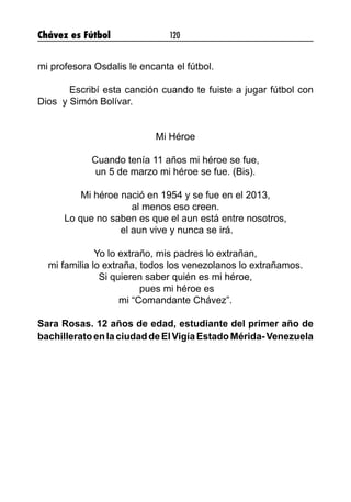 Chávez es Fútbol 120
mi profesora Osdalis le encanta el fútbol.
	
	 Escribí esta canción cuando te fuiste a jugar fútbol con
Dios y Simón Bolívar.
Mi Héroe
Cuando tenía 11 años mi héroe se fue,
un 5 de marzo mi héroe se fue. (Bis).
Mi héroe nació en 1954 y se fue en el 2013,
al menos eso creen.
Lo que no saben es que el aun está entre nosotros,
el aun vive y nunca se irá.
Yo lo extraño, mis padres lo extrañan,
mi familia lo extraña, todos los venezolanos lo extrañamos.
Si quieren saber quién es mi héroe,
pues mi héroe es
mi “Comandante Chávez”.
Sara Rosas. 12 años de edad, estudiante del primer año de
bachilleratoenlaciudaddeElVigíaEstadoMérida-Venezuela
 