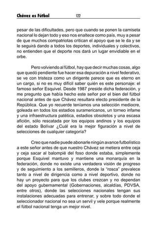 Chávez es Fútbol 122
pesar de las dificultades, pero que cuando se ponen la camiseta
nacional lo dejan todo y eso nos enaltece como país, muy a pesar
de que muchos compatriotas critican el apoyo que se le da y se
le seguirá dando a todos los deportes, individuales y colectivos,
no entienden que el deporte nos dará un lugar envidiable en el
orbe.
	 Pero volviendo al fútbol, hay que decir muchas cosas, algo
que quedó pendiente fue hacer esa depuración a nivel federativo,
se ve con tristeza como un dirigente parece que es eterno en
un cargo, si no es muy difícil saber quién es este personaje: el
famoso señor Esquivel. Desde 1987 preside dicha federación, y
me pregunto que había hecho este señor por el bien del fútbol
nacional antes de que Chávez resultara electo presidente de la
República. Que yo recuerde teníamos una selección mediocre,
goleada en todos los estadios suramericanos, un torneo infame
y una infraestructura patética, estadios obsoletos y una escasa
afición, sólo rescatada por los equipos andinos y los equipos
del estado Bolívar ¿Cuál era la mejor figuración a nivel de
selecciones de cualquier categoría?
	 Creo que nadie puede abonarle ningún avance futbolístico
a este señor antes de que nuestro Chávez se metiera entre ceja
y ceja sacar al balompié del foso donde estaba, simplemente
porque Esquivel mantuvo y mantiene una monarquía en la
federación, donde no existe una verdadera visión de progreso
y de seguimiento a los semilleros, donde la “rosca” prevalece
tanto a nivel de dirigencia como a nivel deportivo, donde no
hay un proyecto para que los clubes crezcan y no dependan
del apoyo gubernamental (Gobernaciones, alcaldías, PDVSA,
entre otros), donde las selecciones nacionales tengan sus
instalaciones adecuadas para entrenar, y sobre todo donde el
seleccionador nacional no sea un servil y vele porque realmente
el fútbol nacional tenga un mejor nivel.
 
