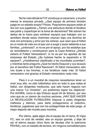123 Chávez es Fútbol
	 No he visto dónde la FVF construya un escenario, y mucho
menos la empresa privada. ¿Qué equipo de primera división
juega en un estadio propio? Pocos. Poquísimos equipos están al
día con sus jugadores ¿Tienen una estructura donde el fanático
sea parte y coparticipe en la toma de decisiones? Me sobran los
dedos de la mano para nombrar equipos que trabajen con su
semillero donde estos chamines crezcan bajo una doctrina de
club con principios y amor por los colores, que vean que el fútbol
es un modo de vida con el que van a surgir y sacar adelante a sus
familias, ¿entonces?, si no es por el apoyo, por los estadios que
se remodelaron y construyeron para la Copa América ¿Dónde
estaría el Fútbol Venezolano?, si no es por los aportes de las
empresas del Estado ¿Se hubiese hecho la expansión a 18
equipos?, ¿Hubiésemos clasificado a los mundiales juveniles?,
y mientras tanto pregunto ¿Qué ha hecho Esquivel y sus lacayos
por el beneficio del Fútbol Nacional?. El fútbol Venezolano sólo
nos duele a los hinchas, a los fanáticos nada más. El fútbol
venezolano vive gracias al Estado venezolano nada más.
	 Para ir a un mundial de mayores necesitamos tener un
nivel muy alto, no sólo futbolístico sino en todo lo que rodea al
fútbol, con dirigentes mediocres, que sólo hacen negocio con
una marca “La Vinotinto”, ¡no podremos lograr los objetivos!.
Por AHORA, como lo dijo Chávez aquel 04 de febrero, por eso
creo que es un clamor de muchos sectores, ¡HAY QUE HACER
LA REVOLUCIÓN FUTBOLERA! Depurar a estos dirigentes
mafiosos y eternos, para darle protagonismo al colectivo,
fanáticos, jugadores que son los protagonistas de este juego, el
mejor deporte del mundo para muchos.
	 Por último, ojalá algún día el equipo de mi tierra, El Vigía
FC, sea un club de verdad, sea un equipo grande, y deje de
ser el eterno equipo chico lleno de deudas (Así lo patrocine
PDVSA), con un estadio de tercera, sin ninguna comodidad para
 