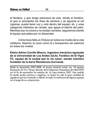 Chávez es Fútbol 124
el fanático, y que tenga estructura de club, donde el fanático,
el que lo acompaña los fines de semana y se aguanta el sol
vigíense, pueda tener voz y voto dentro del equipo; ah, y unas
categorías inferiores de verdad, que apoye el talento del patio.
Mientras eso no ocurra y no existan cambios, seguiremos siendo
el equipo que pelea por no descender.
	 Cómo hace falta un Chávez en todos los niveles de la vida
cotidiana. Seamos un poco como él y busquemos ser potencia
en todos los niveles.
Edwin Adrian Carrillo Blanco, ingeniero mecánico egresado
de la Universidad de Los Andes (ULA). Fanático de El Vigía
FC, equipo de la ciudad que lo vio nacer; siendo miembro
fundador de la barra Resistencia Auriverde.
Desde la temporada 2007-2008, el torneo nacional cuenta con 18 equipos
(Expansión de 10 a 18) por decisión de la Federación Venezolana de Fútbol (FVF)
con el fin de aprovechar los estadios de la Copa América 2007. Esta medida
ha tenido puntos positivos y negativos. Lo bueno ha sido la gran cantidad de
jugadores que han mostrado su talento; lo malo, la insolvencia de algunos equipos
con el pago de sus compromisos.
 