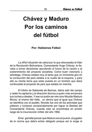 125 Chávez es Fútbol
Chávez y Maduro
Por los caminos
del fútbol
Por: Hablamos Fútbol
	 La difícil situación de salud por la que atravesaba el líder
de la Revolución Bolivariana, Comandante Hugo Chávez, le lle-
vaba a tomar decisiones apuntando al futuro de la nación y al
sostenimiento del proyecto socialista. Como buen visionario y
estratega, Chávez estaba muy al tanto que un inminente giro en
la conducción del país estaba a la vuelta de la esquina, y para
ello su mente tenía que estar puesta en un hombre que diera
continuidad al proyecto de país que estaba en marcha.
	 El tribilin de Sabaneta de Barinas, debía salir del campo
y ceder la capitanía y la dirección técnica a quien más encarnara
sus luchas e ideales. Y ese no podía ser otro sino Nicolás Maduro
Moros, el chamo del Valle, un obrero que al igual que Chávez
se identifica con el pueblo. Nicolás fue uno de los activistas que
pidieron y lucharon encarecidamente por lograr la libertad del
Comandante Chávez, cuando este se encontraba en prisión
luego de la insurrección militar del año 1992.
	 Error garrafal pensar que Maduro era el juvenil, el jugador
de la norma que debía entrar obligado porque así lo exige el
 