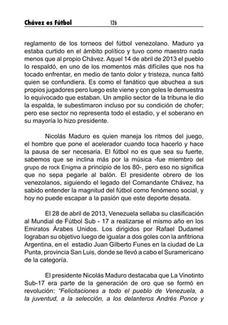 Chávez es Fútbol 126
reglamento de los torneos del fútbol venezolano. Maduro ya
estaba curtido en el ámbito político y tuvo como maestro nada
menos que al propio Chávez. Aquel 14 de abril de 2013 el pueblo
lo respaldó, en uno de los momentos más difíciles que nos ha
tocado enfrentar, en medio de tanto dolor y tristeza, nunca faltó
quien se confundiera. Es como el fanático que abuchea a sus
propios jugadores pero luego este viene y con goles le demuestra
lo equivocado que estaban. Un amplio sector de la tribuna le dio
la espalda, le subestimaron incluso por su condición de chofer;
pero ese sector no representa todo el estadio, y el soberano en
su mayoría lo hizo presidente.
	 Nicolás Maduro es quien maneja los ritmos del juego,
el hombre que pone el acelerador cuando toca hacerlo y hace
la pausa de ser necesaria. El fútbol no es que sea su fuerte,
sabemos que se inclina más por la música -fue miembro del
grupo de rock Enigma a principio de los 80-, pero eso no significa
que no sepa pegarle al balón. El presidente obrero de los
venezolanos, siguiendo el legado del Comandante Chávez, ha
sabido entender la magnitud del fútbol como fenómeno social, y
hoy no puede escapar a la pasión que este deporte desata.
	 El 28 de abril de 2013, Venezuela sellaba su clasificación
al Mundial de Fútbol Sub - 17 a realizarse el mismo año en los
Emiratos Árabes Unidos. Los dirigidos por Rafael Dudamel
lograban su objetivo luego de igualar a dos goles con la anfitriona
Argentina, en el estadio Juan Gilberto Funes en la ciudad de La
Punta, provincia San Luis, donde se llevó a cabo el Suramericano
de la categoría.
	 El presidente Nicolás Maduro destacaba que La Vinotinto
Sub-17 era parte de la generación de oro que se formó en
revolución: “Felicitaciones a todo el pueblo de Venezuela, a
la juventud, a la selección, a los delanteros Andrés Ponce y
 