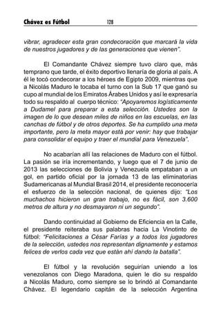 Chávez es Fútbol 128
vibrar, agradecer esta gran condecoración que marcará la vida
de nuestros jugadores y de las generaciones que vienen”.
	
	 El Comandante Chávez siempre tuvo claro que, más
temprano que tarde, el éxito deportivo llenaría de gloria al país. A
él le tocó condecorar a los héroes de Egipto 2009, mientras que
a Nicolás Maduro le tocaba el turno con la Sub 17 que ganó su
cupo al mundial de los Emiratos Árabes Unidos y así le expresaría
todo su respaldo al cuerpo técnico: “Apoyaremos logísticamente
a Dudamel para preparar a esta selección. Ustedes son la
imagen de lo que desean miles de niños en las escuelas, en las
canchas de fútbol y de otros deportes. Se ha cumplido una meta
importante, pero la meta mayor está por venir: hay que trabajar
para consolidar el equipo y traer el mundial para Venezuela”.
	 No acabarían allí las relaciones de Maduro con el fútbol.
La pasión se iría incrementando, y luego que el 7 de junio de
2013 las selecciones de Bolivia y Venezuela empataban a un
gol, en partido oficial por la jornada 13 de las eliminatorias
Sudamericanas al Mundial Brasil 2014, el presidente reconocería
el esfuerzo de la selección nacional, de quienes dijo: “Los
muchachos hicieron un gran trabajo, no es fácil, son 3.600
metros de altura y no desmayaron ni un segundo”.
	 Dando continuidad al Gobierno de Eficiencia en la Calle,
el presidente reiteraba sus palabras hacia La Vinotinto de
fútbol: “Felicitaciones a César Farías y a todos los jugadores
de la selección, ustedes nos representan dignamente y estamos
felices de verlos cada vez que están ahí dando la batalla”.
	 El fútbol y la revolución seguirían uniendo a los
venezolanos con Diego Maradona, quien le dio su respaldo
a Nicolás Maduro, como siempre se lo brindó al Comandante
Chávez. El legendario capitán de la selección Argentina
 