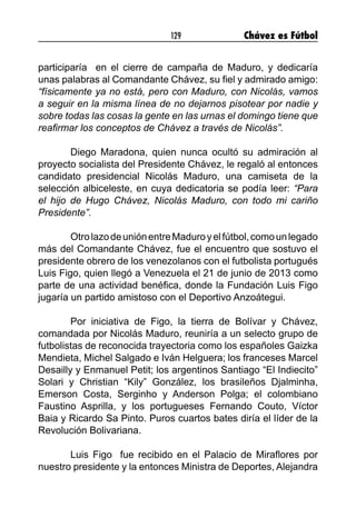 129 Chávez es Fútbol
participaría en el cierre de campaña de Maduro, y dedicaría
unas palabras al Comandante Chávez, su fiel y admirado amigo:
“físicamente ya no está, pero con Maduro, con Nicolás, vamos
a seguir en la misma línea de no dejarnos pisotear por nadie y
sobre todas las cosas la gente en las urnas el domingo tiene que
reafirmar los conceptos de Chávez a través de Nicolás”.
	 Diego Maradona, quien nunca ocultó su admiración al
proyecto socialista del Presidente Chávez, le regaló al entonces
candidato presidencial Nicolás Maduro, una camiseta de la
selección albiceleste, en cuya dedicatoria se podía leer: “Para
el hijo de Hugo Chávez, Nicolás Maduro, con todo mi cariño
Presidente”.
	 OtrolazodeuniónentreMaduroyelfútbol,comounlegado
más del Comandante Chávez, fue el encuentro que sostuvo el
presidente obrero de los venezolanos con el futbolista portugués
Luis Figo, quien llegó a Venezuela el 21 de junio de 2013 como
parte de una actividad benéfica, donde la Fundación Luis Figo
jugaría un partido amistoso con el Deportivo Anzoátegui.
	 Por iniciativa de Figo, la tierra de Bolívar y Chávez,
comandada por Nicolás Maduro, reuniría a un selecto grupo de
futbolistas de reconocida trayectoria como los españoles Gaizka
Mendieta, Michel Salgado e Iván Helguera; los franceses Marcel
Desailly y Enmanuel Petit; los argentinos Santiago “El Indiecito”
Solari y Christian “Kily” González, los brasileños Djalminha,
Emerson Costa, Serginho y Anderson Polga; el colombiano
Faustino Asprilla, y los portugueses Fernando Couto, Víctor
Baia y Ricardo Sa Pinto. Puros cuartos bates diría el líder de la
Revolución Bolivariana.
	 Luis Figo fue recibido en el Palacio de Miraflores por
nuestro presidente y la entonces Ministra de Deportes, Alejandra
 