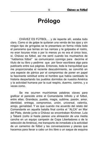 13 Chávez es Fútbol
Prólogo
CHÁVEZ ES FÚTBOL… y de repente allí, estaba todo
claro. Como si de golpe te quitaran una venda de los ojos y sin
ningún tipo de gríngolas se te presentara en forma nítida todo
el panorama que tenías en tus narices y te golpeaba el rostro,
no eran locuras mías o por lo menos yo no era el único loco,
sí, Chávez es fútbol, así me sentí cuando los muchachos de
‘’hablamos fútbol’’ se comunicaron conmigo para decirme el
título de su libro y pedirme que por favor escribiera algo para
publicarlo entre sus páginas. Entonces, toda la tranquilidad que
me proporcionaba el reciente descubrimiento, se convirtió en
una especie de pánico por el compromiso de poner en papel
la fascinante similitud entre el hombre que había cambiado la
historia despertando los pueblos dormidos de nuestra América
y la actividad humana por la cual respiro, duermo, camino, y a
veces como.
Se me ocurren muchísimas palabras claves para
graficar el parecido entre el Comandante Infinito y el fútbol,
entre ellas: Grandeza, pueblo, magia, sublime, pasión, amor,
identidad, entrega, compromiso, unión, universal, valentía,
arrojo, genialidad. Y es que cuando me acuerdo del relato del
Comandante en aquella batalla final contra el ‘’ALCA’’ en Mar
del Plata, donde junto a Chávez se encontraban Kirchner, Lula
y Tabaré (coño si hasta parece una alineación de una media
cancha en un equipo campeón de Copa Libertadores o de la
selección de América), me transporto de inmediato a la actividad
de un camerino de fútbol y las conversaciones y planes que
hacemos para llevar a cabo un tiro libre o un saque de esquina
 