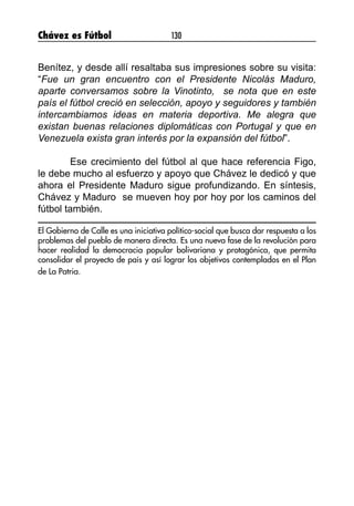 Chávez es Fútbol 130
Benítez, y desde allí resaltaba sus impresiones sobre su visita:
“Fue un gran encuentro con el Presidente Nicolás Maduro,
aparte conversamos sobre la Vinotinto,  se nota que en este
país el fútbol creció en selección, apoyo y seguidores y también
intercambiamos ideas en materia deportiva. Me alegra que
existan buenas relaciones diplomáticas con Portugal y que en
Venezuela exista gran interés por la expansión del fútbol”.
	 Ese crecimiento del fútbol al que hace referencia Figo,
le debe mucho al esfuerzo y apoyo que Chávez le dedicó y que
ahora el Presidente Maduro sigue profundizando. En síntesis,
Chávez y Maduro se mueven hoy por hoy por los caminos del
fútbol también.
El Gobierno de Calle es una iniciativa político-social que busca dar respuesta a los
problemas del pueblo de manera directa. Es una nueva fase de la revolución para
hacer realidad la democracia popular bolivariana y protagónica, que permita
consolidar el proyecto de país y así lograr los objetivos contemplados en el Plan
de La Patria.
 