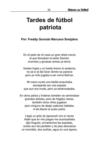 131 Chávez es Fútbol
Tardes de fútbol
patriota
Por: Freddy Gerardo Marcano Sneijders
En el patio de mi casa un gran árbol crecía
al que llamaban el señor Samán,
enormes y gruesas ramas ya tenía.
Verdes hojas y un fuerte tronco lo sostenía,
no sé si al del Gran Simón se parecía
pero yo niño jugaba a ser como Bolívar.
Mi mano zurda una tablita empuñaba
semejando ser una espada
que aun era muda, pero ya tartamudeaba.
En otros patios y linderos también se sembraban
grandes árboles, pero de frágiles ramas,
también otros niños jugaban
pero ninguno de abajo cadenas hablaba,
ni de liberar al suelo patrio.
Llegó un grito de !goooool! con el viento
Adán que en mis juegos me acompañaba
dijo Huguito, envainemos las espadas,
cortos aun de pantalón y de pies descalzos
un morralito, dos arañas, agua en una tapara,
 
