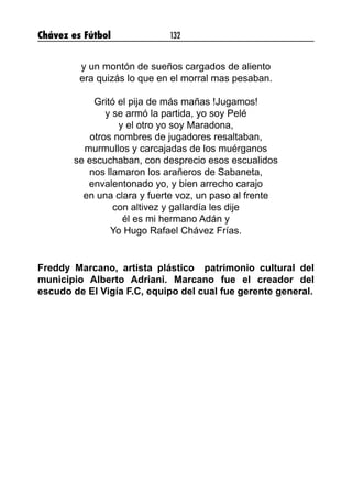 Chávez es Fútbol 132
y un montón de sueños cargados de aliento
era quizás lo que en el morral mas pesaban.
Gritó el pija de más mañas !Jugamos!
y se armó la partida, yo soy Pelé
y el otro yo soy Maradona,
otros nombres de jugadores resaltaban,
murmullos y carcajadas de los muérganos
se escuchaban, con desprecio esos escualidos
nos llamaron los arañeros de Sabaneta,
envalentonado yo, y bien arrecho carajo
en una clara y fuerte voz, un paso al frente
con altivez y gallardía les dije
él es mi hermano Adán y
Yo Hugo Rafael Chávez Frías.
Freddy Marcano, artista plástico patrimonio cultural del
municipio Alberto Adriani. Marcano fue el creador del
escudo de El Vigía F.C, equipo del cual fue gerente general.
 