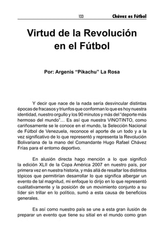 133 Chávez es Fútbol
Virtud de la Revolución
en el Fútbol
Por: Argenis “Pikachu” La Rosa
	 Y decir que nace de la nada sería desvincular distintas
épocasdefracasosytriunfosqueconformanloqueeshoynuestra
identidad, nuestro orgullo y los 90 minutos y más del “deporte más
hermoso del mundo”… Es así que nuestra VINOTINTO, como
cariñosamente se le conoce en el mundo, la Selección Nacional
de Fútbol de Venezuela, reconoce el aporte de un todo y a la
vez significativo de lo que representó y representa la Revolución
Bolivariana de la mano del Comandante Hugo Rafael Chávez
Frías para el entorno deportivo.
	 En alusión directa hago mención a lo que significó
la edición XLII de la Copa América 2007 en nuestro país, por
primera vez en nuestra historia, y más allá de resaltar los distintos
tópicos que permitirían desarrollar lo que significa albergar un
evento de tal magnitud, mi enfoque lo dirijo en lo que representó
cualitativamente y la posición de un movimiento conjunto a su
líder sin trillar en lo político, sumó a esta causa de beneficios
generales.
	 Es así como nuestro país se une a esta gran ilusión de
preparar un evento que tiene su sitial en el mundo como gran
 