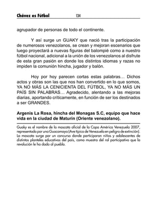 Chávez es Fútbol 134
agrupador de personas de todo el continente.
	 Y así surge un GUAKY que nació tras la participación
de numerosos venezolanos, se crean y mejoran escenarios que
luego proyectará a nuevas figuras del balompié como a nuestro
fútbol nacional, adicional a la unión de los venezolanos al disfrute
de esta gran pasión en donde los distintos idiomas y razas no
impiden la comunión hincha, jugador y balón.
	 Hoy por hoy parecen cortas estas palabras… Dichos
actos y obras son las que nos han convertido en lo que somos,
YA NO MÁS LA CENICIENTA DEL FÚTBOL, YA NO MÁS UN
PAÍS SIN PALABRAS… Agradecido, alentando a las mejoras
diarias, aportando críticamente, en función de ser los destinados
a ser GRANDES.
Argenis La Rosa, hincha del Monagas S.C, equipo que hace
vida en la ciudad de Maturín (Oriente venezolano).
Guaky es el nombre de la mascota oficial de la Copa América Venezuela 2007,
representada por una Guacamaya (Ave típica de Venezuela en peligro de extinción).
La mascota surge por un concurso donde participaron niños y adolescentes de
distintos planteles educativos del país, como muestra del rol participativo que la
revolución le ha dado al pueblo.
 