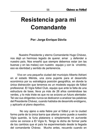 135 Chávez es Fútbol
Resistencia para mi
Comandante
Por: Jorge Enrique Dávila
Nuestro Presidente y eterno Comandante Hugo Chávez,
nos dejó un hermoso legado de querer, amar y defender a
nuestro país. Nos enseñó que siempre debemos estar (en las
buenas y en las malas) con nuestro equipo y con la vinotinto;
eso es identidad y sentido de pertenencia.
Vivo en una pequeña ciudad del municipio Alberto Adriani
en el estado Mérida, una zona pujante para el desarrollo
económico por su estratégica posición geográfica, en donde la
única distracción que tenemos es un modesto equipo de fútbol
profesional. El Vigía fútbol Club, equipo que ante la falta de una
estructura de base, lleva ya más de 26 años comiéndose las
verdes, y lo más triste es que no se avizora un futuro alentador.
Tal vez sus dirigentes nunca se dedicaron a analizar las palabras
del Presidente Chávez, cuando hablaba de desarrollo endógeno,
y aplicarlo al plano deportivo.
No soy ajeno a esta fiebre por el fútbol y en la ciudad
formo parte de la única barra que alienta como puede a nuestro
Vigía querido, la furia platanera o simplemente mi auriverde
como se conoce a El Vigía fc. Tengo la dicha de formar parte
de los cambios que el país ha experimentado desde la llegada
del comandante Chávez. Mucho antes, recuerdo cuando en
 