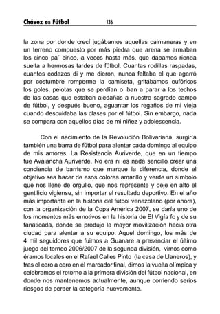 Chávez es Fútbol 136
la zona por donde crecí jugábamos aquellas caimaneras y en
un terreno compuesto por más piedra que arena se armaban
los cinco pa´ cinco, a veces hasta más, que dábamos rienda
suelta a hermosas tardes de fútbol. Cuantas rodillas raspadas,
cuantos codazos di y me dieron, nunca faltaba el que agarró
por costumbre romperme la camiseta, gritábamos eufóricos
los goles, pelotas que se perdían o iban a parar a los techos
de las casas que estaban aledañas a nuestro sagrado campo
de fútbol, y después bueno, aguantar los regaños de mi vieja
cuando descuidaba las clases por el fútbol. Sin embargo, nada
se compara con aquellos días de mi niñez y adolescencia.
Con el nacimiento de la Revolución Bolivariana, surgiría
también una barra de fútbol para alentar cada domingo al equipo
de mis amores, La Resistencia Auriverde, que en un tiempo
fue Avalancha Auriverde. No era ni es nada sencillo crear una
conciencia de barrismo que marque la diferencia, donde el
objetivo sea hacer de esos colores amarillo y verde un símbolo
que nos llene de orgullo, que nos represente y deje en alto el
gentilicio vigiense, sin importar el resultado deportivo. En el año
más importante en la historia del fútbol venezolano (por ahora),
con la organización de la Copa América 2007, se daría uno de
los momentos más emotivos en la historia de El Vigía fc y de su
fanaticada, donde se produjo la mayor movilización hacia otra
ciudad para alentar a su equipo. Aquel domingo, los más de
4 mil seguidores que fuimos a Guanare a presenciar el último
juego del torneo 2006/2007 de la segunda división, vimos como
éramos locales en el Rafael Calles Pinto (la casa de Llaneros), y
tras el cero a cero en el marcador final, dimos la vuelta olímpica y
celebramos el retorno a la primera división del fútbol nacional, en
donde nos mantenemos actualmente, aunque corriendo serios
riesgos de perder la categoría nuevamente.
 