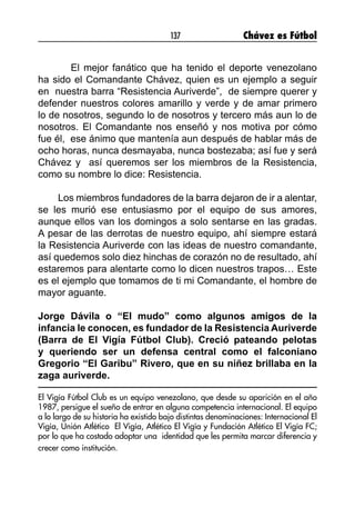137 Chávez es Fútbol
El mejor fanático que ha tenido el deporte venezolano
ha sido el Comandante Chávez, quien es un ejemplo a seguir
en nuestra barra “Resistencia Auriverde”, de siempre querer y
defender nuestros colores amarillo y verde y de amar primero
lo de nosotros, segundo lo de nosotros y tercero más aun lo de
nosotros. El Comandante nos enseñó y nos motiva por cómo
fue él, ese ánimo que mantenía aun después de hablar más de
ocho horas, nunca desmayaba, nunca bostezaba; así fue y será
Chávez y así queremos ser los miembros de la Resistencia,
como su nombre lo dice: Resistencia.
Los miembros fundadores de la barra dejaron de ir a alentar,
se les murió ese entusiasmo por el equipo de sus amores,
aunque ellos van los domingos a solo sentarse en las gradas.
A pesar de las derrotas de nuestro equipo, ahí siempre estará
la Resistencia Auriverde con las ideas de nuestro comandante,
así quedemos solo diez hinchas de corazón no de resultado, ahí
estaremos para alentarte como lo dicen nuestros trapos… Este
es el ejemplo que tomamos de ti mi Comandante, el hombre de
mayor aguante.
Jorge Dávila o “El mudo” como algunos amigos de la
infancia le conocen, es fundador de la Resistencia Auriverde
(Barra de El Vigía Fútbol Club). Creció pateando pelotas
y queriendo ser un defensa central como el falconiano
Gregorio “El Garibu” Rivero, que en su niñez brillaba en la
zaga auriverde.
El Vigía Fútbol Club es un equipo venezolano, que desde su aparición en el año
1987, persigue el sueño de entrar en alguna competencia internacional. El equipo
a lo largo de su historia ha existido bajo distintas denominaciones: Internacional El
Vigía, Unión Atlético El Vigía, Atlético El Vigía y Fundación Atlético El Vigía FC;
por lo que ha costado adoptar una identidad que les permita marcar diferencia y
crecer como institución.
 