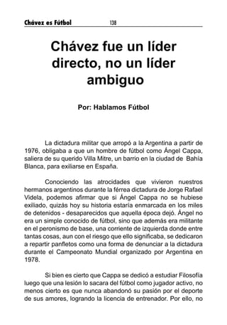 Chávez es Fútbol 138
Chávez fue un líder
directo, no un líder
ambiguo
Por: Hablamos Fútbol
	 La dictadura militar que arropó a la Argentina a partir de
1976, obligaba a que un hombre de fútbol como Ángel Cappa,
saliera de su querido Villa Mitre, un barrio en la ciudad de Bahía
Blanca, para exiliarse en España.
	 Conociendo las atrocidades que vivieron nuestros
hermanos argentinos durante la férrea dictadura de Jorge Rafael
Videla, podemos afirmar que si Ángel Cappa no se hubiese
exiliado, quizás hoy su historia estaría enmarcada en los miles
de detenidos - desaparecidos que aquella época dejó. Ángel no
era un simple conocido de fútbol, sino que además era militante
en el peronismo de base, una corriente de izquierda donde entre
tantas cosas, aun con el riesgo que ello significaba, se dedicaron
a repartir panfletos como una forma de denunciar a la dictadura
durante el Campeonato Mundial organizado por Argentina en
1978.
	 Si bien es cierto que Cappa se dedicó a estudiar Filosofía
luego que una lesión lo sacara del fútbol como jugador activo, no
menos cierto es que nunca abandonó su pasión por el deporte
de sus amores, logrando la licencia de entrenador. Por ello, no
 