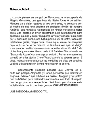Chávez es Fútbol 14
o cuando pienso en un gol de Maradona, una escapada de
Mágico González, una gambeta de Stalin Rivas o de William
Méndez para dejar regados a tres contrarios, lo comparo con
el hecho de que una anciana de cualquier rincón de nuestra
América -que nunca se ha montado en ningún vehículo a motor
en su vida- aborde un avión en compañía de sus familiares para
operarse los ojos y poder recuperar la vista y conocer a su nieta
de 12 años a la cual nunca había podido ver el rostro, todo esto
totalmente gratis, magia pura, como aquel cierre de campaña
bajo la lluvia del 4 de octubre o la última vez que se dirigió
a su amado pueblo venezolano en aquella alocución del 8 de
diciembre y entonó el Himno de la 414 Batallón Blindados de los
“Bravos de Apure” como una premonición. Por un momento me
pareció ver a los ojos al Cholo Tovar, cuando yo apenas tenía 16
años, mandándome a buscar las medallas de plata de aquellos
Juegos Bolivarianos en donde nos robaron la de oro.
Seguramente Robeilys pensará que Chávez es el
salto con pértiga, Alejandra y Rubén pensarán que Chávez es
esgrima, “Mimou” que Chávez es basket, Magglio y “el potro”
que es béisbol; pero estimados camaradas, con todo el respeto
que tengo por sus respectivas disciplinas permítanme esta
individualidad dentro del área grande, CHÁVEZ ES FÚTBOL.
LUIS MENDOZA, (MENDOCITA).
 