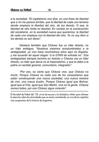 Chávez es Fútbol 140
a la sociedad: “El capitalismo nos dice, en una frase de libertad
que a mí me parece terrible, que la libertad de cada uno termina
donde empieza la libertad del otro, de los demás. O sea, la
libertad de otro limita mi libertad. En cambio en la construcción
del socialismo, en la sociedad nueva que queremos, la libertad
de cada uno empieza con la libertad del otro. Yo no soy libre si
los demás no son libres”.
	 Destacó también que Chávez fue un líder directo, no
un líder ambiguo: “Nosotros estamos acostumbrados a la
ambigüedad, yo vivo hace muchísimos años aquí en España,
y me acuerdo de aquel slogan “a la OTAN de entrada no”. Esa
ambigüedad siempre termina en traición y Chávez era un líder
directo, un líder que decía no al imperialismo, y que le daba a la
patria un sentido general, comunitario, integrador”.
	 “Por eso, es cierto que Chávez vive, que Chávez no
murió. Porque Chávez es cada uno de los venezolanos que
están construyendo una nueva sociedad, una nueva manera
de vivir, una nueva ilusión. Porque Chávez igual que Bolívar,
igual que el Che, igual que San Martin, vive en la gente. Chávez
somos todos, por eso Chávez sigue viviendo”.
El Mundial de Fútbol del ´78, sirvió de excusa a la dictadura militar para distraer
la atención sobre las atrocidades que se venían cometiendo, en uno de los capítulos
más sangrientos de la historia de Argentina.
 