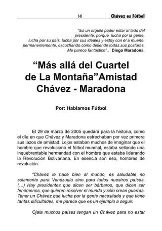 141 Chávez es Fútbol
“Es un orgullo poder estar al lado del
presidente, porque lucha por la gente,
lucha por su país, lucha por sus ideales y estoy con él a muerte,
permanentemente, escuchando cómo defiende todas sus posturas.
Me parece fantástico”… Diego Maradona.
“Más allá del Cuartel
de La Montaña”Amistad
Chávez - Maradona
Por: Hablamos Fútbol
	 El 29 de marzo de 2005 quedará para la historia, como
el día en que Chávez y Maradona estrechaban por vez primera
sus lazos de amistad. Lejos estaban muchos de imaginar que el
hombre que revolucionó el fútbol mundial, estaba sellando una
inquebrantable hermandad con el hombre que estaba liderando
la Revolución Bolivariana. En esencia son eso, hombres de
revolución.
	 “Chávez le hace bien al mundo, es saludable no
solamente para Venezuela sino para todos nuestros países.
(…) Hay presidentes que dicen ser bárbaros, que dicen ser
fenómenos, que quieren resolver el mundo y sólo crean guerras.
Tener un Chávez que lucha por la gente necesitada y que tiene
tantas dificultades, me parece que es un ejemplo a seguir. 	
	
	 Ojala muchos países tengan un Chávez para no estar
 
