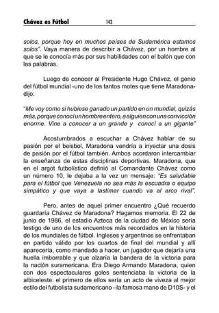 Chávez es Fútbol 142
solos, porque hoy en muchos países de Sudamérica estamos
solos”. Vaya manera de describir a Chávez, por un hombre al
que se le conocía más por sus habilidades con el balón que con
las palabras.
	 Luego de conocer al Presidente Hugo Chávez, el genio
del fútbol mundial -uno de los tantos motes que tiene Maradona-
dijo:
“Me voy como si hubiese ganado un partido en un mundial, quizás
más,porqueconocíunhombreentero,aalguienconunaconvicción
enorme. Vine a conocer a un grande y conocí a un gigante”
	 Acostumbrados a escuchar a Chávez hablar de su
pasión por el beisbol, Maradona vendría a inyectar una dosis
de pasión por el fútbol también. Ambos acordaron intercambiar
la enseñanza de estas disciplinas deportivas. Maradona, que
en el argot futbolístico definió al Comandante Chávez como
un número 10, le dejaba a la vez un mensaje: “Es saludable
para el fútbol que Venezuela no sea más la escuadra o equipo
simpático y que vaya a lastimar cuando va al arco rival”.
	 Pero, antes de aquel primer encuentro ¿Qué recuerdo
guardaría Chávez de Maradona? Hagamos memoria. El 22 de
junio de 1986, el estadio Azteca de la ciudad de México sería
testigo de uno de los encuentros más recordados en la historia
de los mundiales de fútbol. Ingleses y argentinos se enfrentaban
en partido válido por los cuartos de final del mundial y allí
aparecería, como mandado a hacer, un jugador que dejaría una
huella imborrable y que alzaría la bandera de la victoria para
la nación suramericana. Era Diego Armando Maradona, quien
con dos espectaculares goles sentenciaba la victoria de la
albiceleste: el primero de ellos sería un acto de viveza al mejor
estilo del futbolista sudamericano –la famosa mano de D10S- y el
 