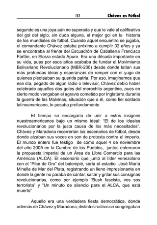 143 Chávez es Fútbol
segundo es una joya aún no superada y que le vale el calificativo
del gol del siglo, sin duda alguna, el mejor gol en la historia
de los mundiales de fútbol. Cuando aquel encuentro se jugaba,
el comandante Chávez estaba próximo a cumplir 32 años y ya
se encontraba al frente del Escuadrón de Caballería Francisco
Farfán, en Elorza estado Apure. Era una década importante en
su vida, pues por esos años acababa de fundar el Movimiento
Bolivariano Revolucionario (MBR-200) desde donde latían sus
más profundas ideas y esperanzas de romper con el yugo de
quienes pisoteaban su querida patria. Por eso, imaginamos que
ese día, pegado de algún radio o televisor, Chávez debió haber
celebrado aquellos dos goles del morochito argentino, pues en
cierto modo vengaban el agravio cometido por Inglaterra durante
la guerra de las Malvinas, situación que a él, como fiel soldado
latinoamericano, le pesaba profundamente.
	 El tiempo se encargaría de unir a estos insignes
nuestroamericanos bajo un mismo ideal: “El de los ideales
revolucionarios por la justa causa de los más necesitados”.
Chávez y Maradona recorrerían los escenarios de fútbol, desde
donde alzaban sus voces en son de protesta contra el imperio.
El mundo entero fue testigo de cómo aquel 4 de noviembre
del año 2005 en la Cumbre de los Pueblos, juntos enterraron
la propuesta imperial de un Área de Libre Comercio para las
Américas (ALCA). El escenario que juntó al líder venezolano
con el “Pibe de Oro” del balompié, sería el estadio José María
Minella de Mar del Plata, registrando un lleno impresionante en
donde la gente no paraba de cantar, saltar y gritar sus consignas
revolucionarias, como por ejemplo “Bush fascista, vos sos
terrorista” y “Un minuto de silencio para el ALCA, que está
muerto”
	
	 Aquello era una verdadera fiesta democrática, donde
además de Chávez y Maradona, distintos rostros se congregaban
 