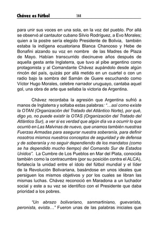 Chávez es Fútbol 144
para unir sus voces en una sola, en la voz del pueblo. Por allá
se observó al cantautor cubano Silvio Rodríguez, a Evo Morales;
quien a la postre sería elegido Presidente de Bolivia, también
estaba la indígena ecuatoriana Blanca Chancoso y Hebe de
Bonafini alzando su voz en nombre de las Madres de Plaza
de Mayo. Habían transcurrido diecinueve años después de
aquella gesta ante Inglaterra, que tuvo al pibe argentino como
protagonista y al Comandante Chávez aupándolo desde algún
rincón del país, quizás por allá metido en un cuartel o con un
radio bajo la sombra del Samán de Guere escuchando como
Víctor Hugo Morales, celebre narrador uruguayo, cantaba aquel
gol, una obra de arte que sellaba la victoria de Argentina.
	 Chávez recordaba la agresión que Argentina sufrió a
manos de Inglaterra y soltaba estas palabras: “…así como existe
la OTAN (Organización del Tratado del Atlántico Norte), por qué,
digo yo, no puede existir la OTAS (Organización del Tratado del
Atlántico Sur), a ver si es verdad que algún día va a ocurrir lo que
ocurrió en Las Malvinas de nuevo, que unamos también nuestras
Fuerzas Armadas para asegurar nuestra soberanía, para definir
nosotros mismos nuestros conceptos de seguridad y de defensa
y de soberanía y no seguir dependiendo de los mandatos (como
se ha dependido mucho tiempo) del Comando Sur de Estados
Unidos”. La Cumbre de Los Pueblos en Mar del Plata, conocida
también como la contracumbre (por su posición contra el ALCA),
fortalecía la unidad entre el ídolo del fútbol mundial y el líder
de la Revolución Bolivariana, basándose en unos ideales que
persiguen los mismos objetivos y por los cuales se libran las
mismas luchas. Chávez reconoció en Maradona a un luchador
social y este a su vez se identifico con el Presidente que daba
prioridad a los pobres.
	 “Un abrazo bolivariano, sanmartiniano, guevarista,
peronista, evista…” Fueron unas de las palabras iniciales que
 