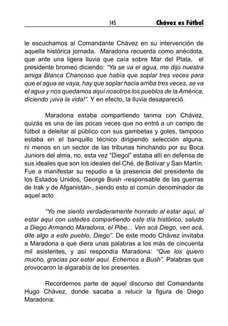 145 Chávez es Fútbol
le escuchamos al Comandante Chávez en su intervención de
aquella histórica jornada. Maradona recuerda como anécdota,
que ante una ligera lluvia que caía sobre Mar del Plata, el
presidente bromeo diciendo: “Ya se va el agua, me dijo nuestra
amiga Blanca Chancoso que había que soplar tres veces para
que el agua se vaya, hay que soplar hacia arriba tres veces, se va
el agua y nos quedamos aquí nosotros los pueblos de la América,
diciendo ¡viva la vida!”. Y en efecto, la lluvia desapareció.
	 Maradona estaba compartiendo tarima con Chávez,
quizás es una de las pocas veces que no entró a un campo de
fútbol a deleitar al público con sus gambetas y goles, tampoco
estaba en el banquillo técnico dirigiendo selección alguna,
ni menos en un sector de las tribunas hinchando por su Boca
Juniors del alma, no, esta vez “Diegol” estaba allí en defensa de
sus ideales que son los ideales del Ché, de Bolívar y San Martín.
Fue a manifestar su repudio a la presencia del presidente de
los Estados Unidos, George Bush -responsable de las guerras
de Irak y de Afganistán-, siendo esto el común denominador de
aquel acto.
	 “Yo me siento verdaderamente honrado al estar aquí, al
estar aquí con ustedes compartiendo este día histórico, saludo
a Diego Armando Maradona, el Pibe... Ven acá Diego, ven acá,
dile algo a este pueblo, Diego”. De este modo Chávez invitaba
a Maradona a que diera unas palabras a los más de cincuenta
mil asistentes, y así respondía Maradona: “Que los quiero
mucho, gracias por estar aquí. Echemos a Bush”. Palabras que
provocaron la algarabía de los presentes.
	 Recordemos parte de aquel discurso del Comandante
Hugo Chávez, donde sacaba a relucir la figura de Diego
Maradona:
 