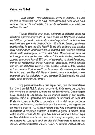 Chávez es Fútbol 146
	 “¡Viva Diego! ¡Viva Maradona! ¡Viva el pueblo!. Estuve
viendo la entrevista que le hizo Diego Armando hace unos días
a Fidel, tremenda entrevista, tremenda entrevista que le hiciste
a Fidel Castro”.
	 “Puedo decirles una cosa, entrando al estadio, hace ya
una hora aproximadamente, sí, eran como las 12 y tanto, me dan
un teléfono, yo venía saludando a mucha gente ahí, sobre todo a
esa juventud que anda desbordada… Era Fidel. Bueno, ¿quieren
que les diga lo que me dijo Fidel? Él me dijo, primero que estaba
muy emocionado viendo el acto, la marcha que ustedes hicieron
desde esta madrugada, el Tren del Alba, Maradona se vino en
el tren ¿a qué hora fue que salieron? A media noche, en el tren
¿cómo es que se llama? El tren... el plateado, se vino Maradona,
venía de maquinista Diego Armando Maradona, venía directo
con el Tren del Alba. Bueno, Fidel estaba viendo el tren, viendo
el tren, amaneció viendo el tren, la marcha de ustedes y este día
histórico aquí en Mar del Plata y bueno, unos comentarios, me
encargó que les saludara y que aunque él físicamente no está
aquí, está aquí con nosotros”.
	 Hoy pudiéramos decir que aquel tren, que el comandante
llamó el tren del ALBA, sigue recorriendo kilómetros de pueblos
y el mensaje de aquella cumbre no ha desmayado. Cada vagón
lleva consigo la esperanza de un mundo mejor y por suerte,
aquella tarde el gramado del estadio mundialista de Mar del
Plata vio como el ALCA, propuesta criminal del imperio contra
el resto de América, era fusilada por los cantos y consignas de
un mar de pueblo. “… hemos venido aquí hoy a muchas cosas,
a caminar, a marchar, a saltar, a cantar, a gritar, a luchar, pero
entre tantas cosas de las que hoy hemos venido a hacer aquí
en Mar del Plata -cada uno de nosotros trajo una pala, una pala
de enterrador-, porque aquí en Mar del Plata está la tumba del
ALCA. Vamos a decirlo: ¡ALCA, ALCA, Al carajo!, ¡ALCA, ALCA,
 