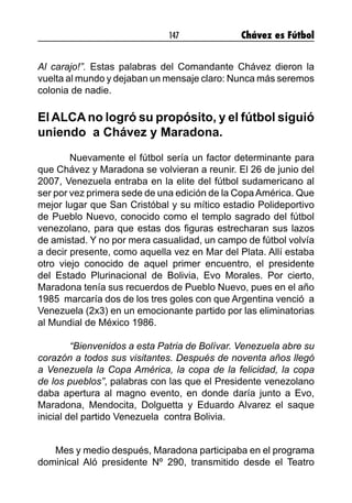 147 Chávez es Fútbol
Al carajo!”. Estas palabras del Comandante Chávez dieron la
vuelta al mundo y dejaban un mensaje claro: Nunca más seremos
colonia de nadie.
El ALCA no logró su propósito, y el fútbol siguió
uniendo a Chávez y Maradona.
	 Nuevamente el fútbol sería un factor determinante para
que Chávez y Maradona se volvieran a reunir. El 26 de junio del
2007, Venezuela entraba en la elite del fútbol sudamericano al
ser por vez primera sede de una edición de la CopaAmérica. Que
mejor lugar que San Cristóbal y su mítico estadio Polideportivo
de Pueblo Nuevo, conocido como el templo sagrado del fútbol
venezolano, para que estas dos figuras estrecharan sus lazos
de amistad. Y no por mera casualidad, un campo de fútbol volvía
a decir presente, como aquella vez en Mar del Plata. Allí estaba
otro viejo conocido de aquel primer encuentro, el presidente
del Estado Plurinacional de Bolivia, Evo Morales. Por cierto,
Maradona tenía sus recuerdos de Pueblo Nuevo, pues en el año
1985 marcaría dos de los tres goles con que Argentina venció a
Venezuela (2x3) en un emocionante partido por las eliminatorias
al Mundial de México 1986.
	 “Bienvenidos a esta Patria de Bolívar. Venezuela abre su
corazón a todos sus visitantes. Después de noventa años llegó
a Venezuela la Copa América, la copa de la felicidad, la copa
de los pueblos”, palabras con las que el Presidente venezolano
daba apertura al magno evento, en donde daría junto a Evo,
Maradona, Mendocita, Dolguetta y Eduardo Alvarez el saque
inicial del partido Venezuela contra Bolivia.
Mes y medio después, Maradona participaba en el programa
dominical Aló presidente Nº 290, transmitido desde el Teatro
 