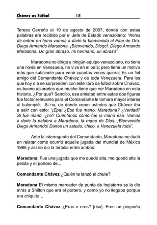 Chávez es Fútbol 148
Teresa Carreño el 19 de agosto de 2007, donde con estas
palabras era recibido por el Jefe de Estado venezolano: “Antes
de entrar en tema vamos a darle la bienvenida al Pibe de Oro:
Diego Armando Maradona. ¡Bienvenido, Diego!. Diego Armando
Maradona. Un gran abrazo, mi hermano, un abrazo”.
	 Maradona no dirige a ningún equipo venezolano, no tiene
una novia en Venezuela, no vive en el país; pero tiene un motivo
más que suficiente para venir cuantas veces quiera: Es un fiel
amigo del Comandante Chávez y de toda Venezuela. Para los
que hoy día se sorprenden con este libro de fútbol sobre Chávez,
es bueno aclararles que mucho tiene que ver Maradona en esta
historia. ¿Por qué? Sencillo, esa amistad entre estas dos figuras
fue factor relevante para el Comandante le tomara mayor interés
al balompié. Si no, de donde creen ustedes que Chávez iba
a salir con esto: “¡Epa! ¿Eso fue mano, Maradona? ¿Verdad?
Sí fue mano, ¿no? Cuéntanos cómo fue la mano ésa. Vamos
a darle la palabra a Maradona, la mano de Dios. ¡Bienvenido
Diego Armando! Danos un saludo, chico, a Venezuela toda”.
	 Ante la interrogante del Comandante, Maradona no dudó
en relatar como ocurrió aquella jugada del mundial de México
1986 y así se dio la tertulia entre ambos:
Maradona: Fue una jugada que me quedó alta, me quedó alta la
pelota y el portero de...
Comandante Chávez ¿Quién te lanzó el chute?
Maradona El mismo marcador de punta de Inglaterra se la dio
atrás a Shilton que era el portero, y como yo no llegaba porque
era chiquito...
Comandante Chávez ¿Eras o eres? [risa]. Eres un pequeño
 