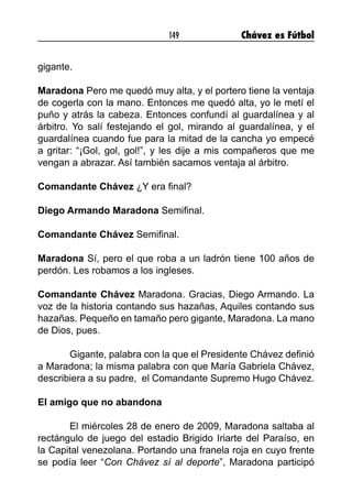 149 Chávez es Fútbol
gigante.
Maradona Pero me quedó muy alta, y el portero tiene la ventaja
de cogerla con la mano. Entonces me quedó alta, yo le metí el
puño y atrás la cabeza. Entonces confundí al guardalínea y al
árbitro. Yo salí festejando el gol, mirando al guardalínea, y el
guardalínea cuando fue para la mitad de la cancha yo empecé
a gritar: “¡Gol, gol, gol!”, y les dije a mis compañeros que me
vengan a abrazar. Así también sacamos ventaja al árbitro.
Comandante Chávez ¿Y era final?
Diego Armando Maradona Semifinal.
Comandante Chávez Semifinal.
Maradona Sí, pero el que roba a un ladrón tiene 100 años de
perdón. Les robamos a los ingleses.
Comandante Chávez Maradona. Gracias, Diego Armando. La
voz de la historia contando sus hazañas, Aquiles contando sus
hazañas. Pequeño en tamaño pero gigante, Maradona. La mano
de Dios, pues.
	 Gigante, palabra con la que el Presidente Chávez definió
a Maradona; la misma palabra con que María Gabriela Chávez,
describiera a su padre, el Comandante Supremo Hugo Chávez.
El amigo que no abandona
	 El miércoles 28 de enero de 2009, Maradona saltaba al
rectángulo de juego del estadio Brigido Iriarte del Paraíso, en
la Capital venezolana. Portando una franela roja en cuyo frente
se podía leer “Con Chávez sí al deporte”, Maradona participó
 