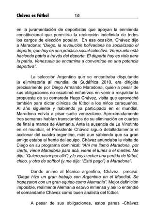 Chávez es Fútbol 150
en la juramentación de deportistas que apoyan la enmienda
constitucional que permitiría la reelección indefinida de todos
los cargos de elección popular. En esa ocasión, Chávez dijo
a Maradona: “Diego, la revolución bolivariana ha socializado el
deporte, que hoy es una práctica social colectiva. Venezuela está
haciendo patria a través del deporte. El deporte hoy es vida para
la patria, Venezuela se encamina a convertirse en una potencia
deportiva”.
	 La selección Argentina que se encontraba disputando
la eliminatoria al mundial de Sudáfrica 2010, era dirigida
precisamente por Diego Armando Maradona, quien a pesar de
sus obligaciones no escatimó esfuerzos en venir a respaldar la
propuesta de su camarada Hugo Chávez, visita que aprovechó
también para dictar clínicas de fútbol a los niños caraqueños.
Al año siguiente y habiendo ya participado en el mundial,
Maradona volvía a pisar suelo venezolano. Aproximadamente
tres semanas habían transcurridos de su eliminación en cuartos
de final a manos de Alemania. Ante la ausencia de La Vinotinto
en el mundial, el Presidente Chávez siguió detalladamente el
accionar del cuadro argentino, más aun sabiendo que su gran
amigo estaba al frente del equipo. Chávez anunciaba la visita de
Diego en su programa dominical: “Ahí me llamó Maradona, por
cierto, viene Maradona para acá, viene el lunes o el martes. Me
dijo: “Quiero pasar por allá”; y le voy a echar una partida de fútbol,
chico, y otra de softbol (y me dijo: “Está pago”) a Maradona”.
	 Dando animo al técnico argentino, Chávez precisó:
“Diego hizo un gran trabajo con Argentina en el Mundial. Se
tropezaron con un gran equipo como Alemania”. Mejor definición
imposible, realmente Alemania estuvo inmensa y así lo entendió
el comandante Chávez como buen analista del fútbol.
	
	 A pesar de sus obligaciones, estos panas -Chávez
 